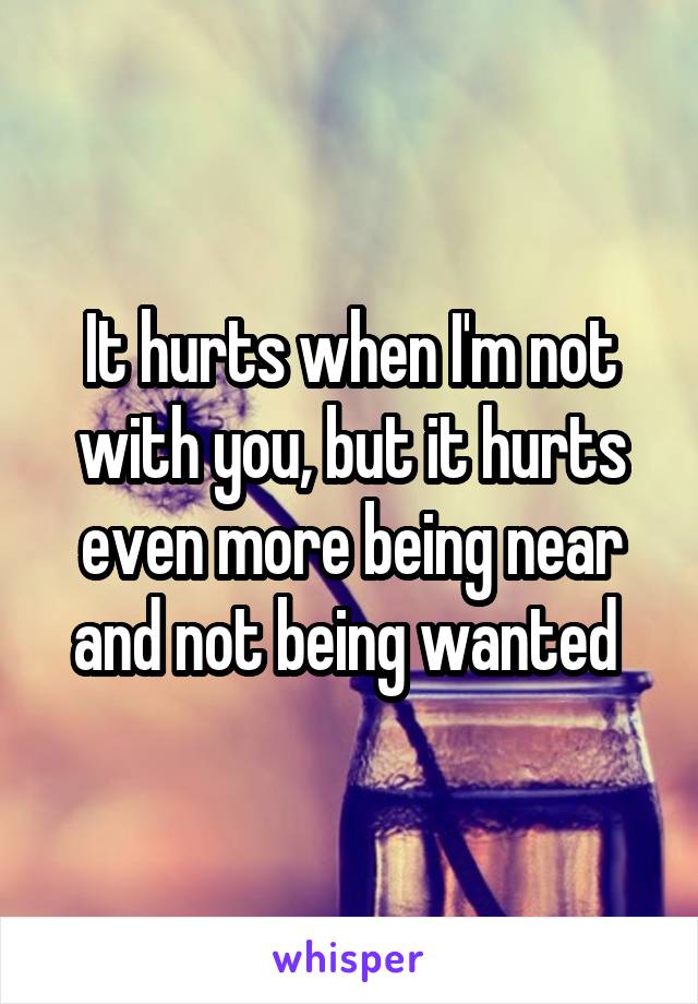 It hurts when I'm not with you, but it hurts even more being near and not being wanted 