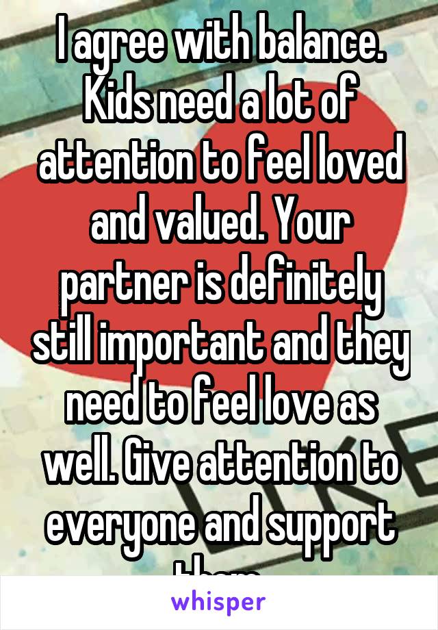 I agree with balance. Kids need a lot of attention to feel loved and valued. Your partner is definitely still important and they need to feel love as well. Give attention to everyone and support them.