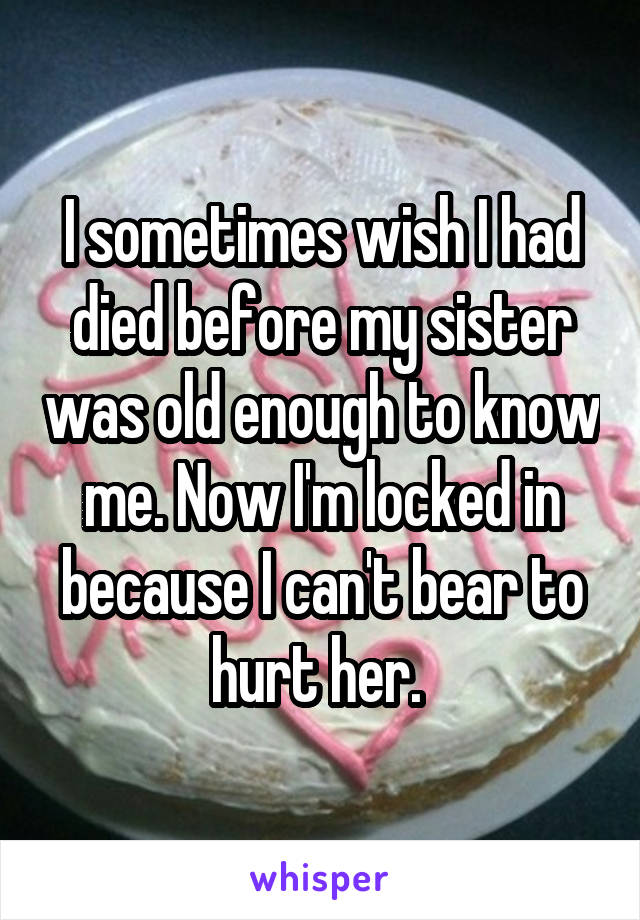 I sometimes wish I had died before my sister was old enough to know me. Now I'm locked in because I can't bear to hurt her. 