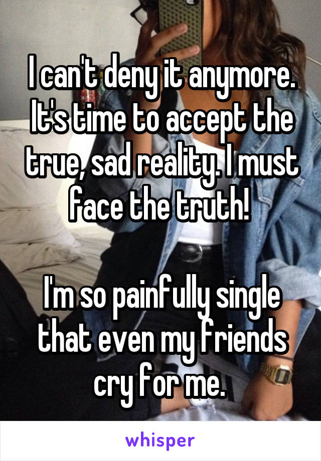 I can't deny it anymore. It's time to accept the true, sad reality. I must face the truth! 

I'm so painfully single that even my friends cry for me. 