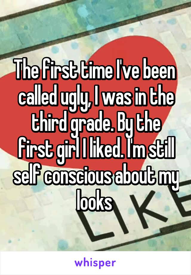 The first time I've been  called ugly, I was in the third grade. By the first girl I liked. I'm still self conscious about my looks 
