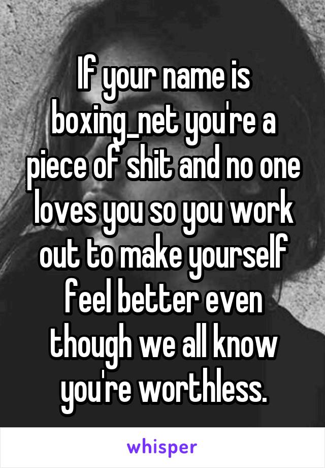 If your name is boxing_net you're a piece of shit and no one loves you so you work out to make yourself feel better even though we all know you're worthless.