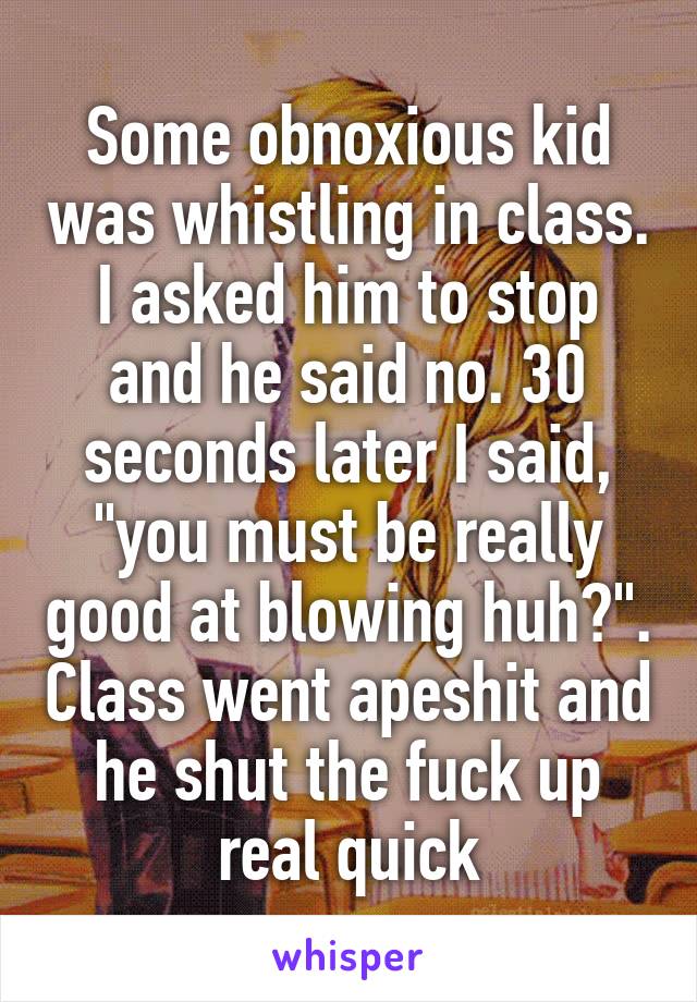 Some obnoxious kid was whistling in class. I asked him to stop and he said no. 30 seconds later I said, "you must be really good at blowing huh?". Class went apeshit and he shut the fuck up real quick