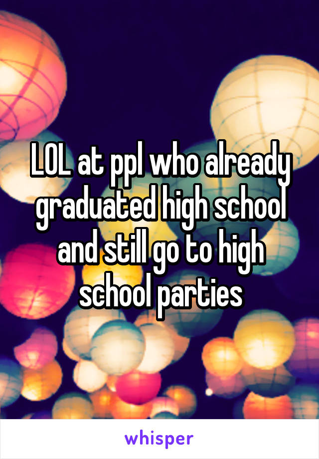 LOL at ppl who already graduated high school and still go to high school parties