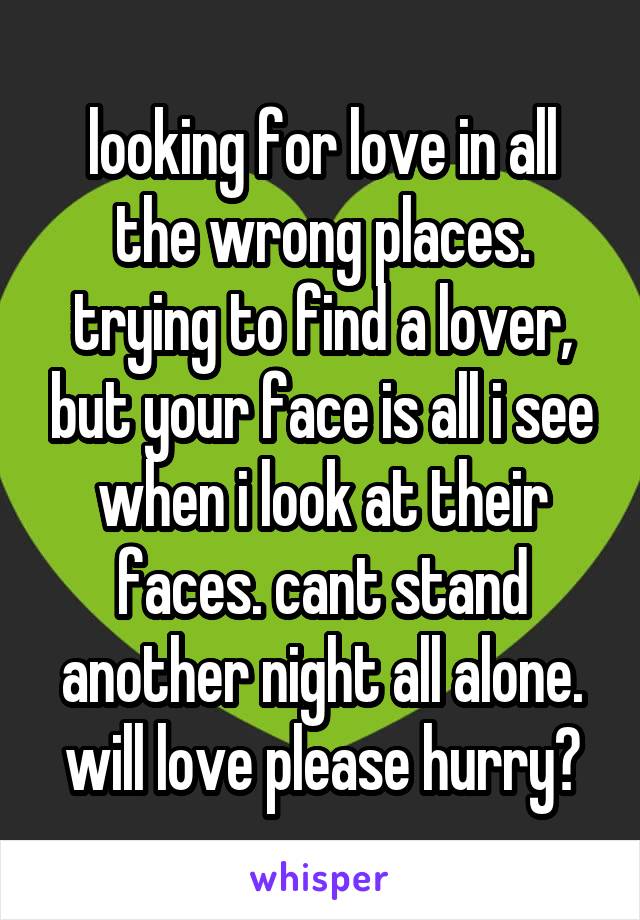 looking for love in all the wrong places. trying to find a lover, but your face is all i see when i look at their faces. cant stand another night all alone. will love please hurry?