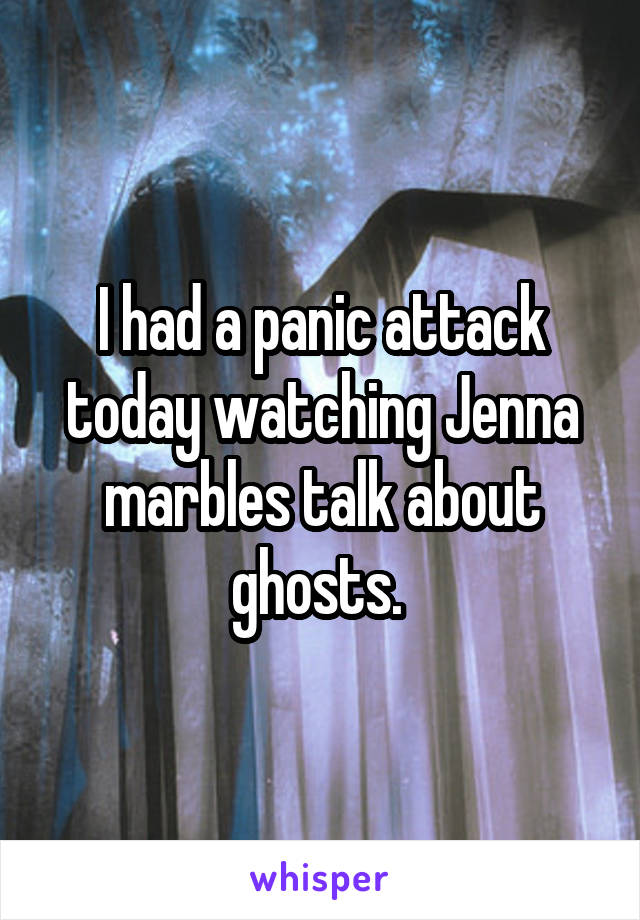 I had a panic attack today watching Jenna marbles talk about ghosts. 