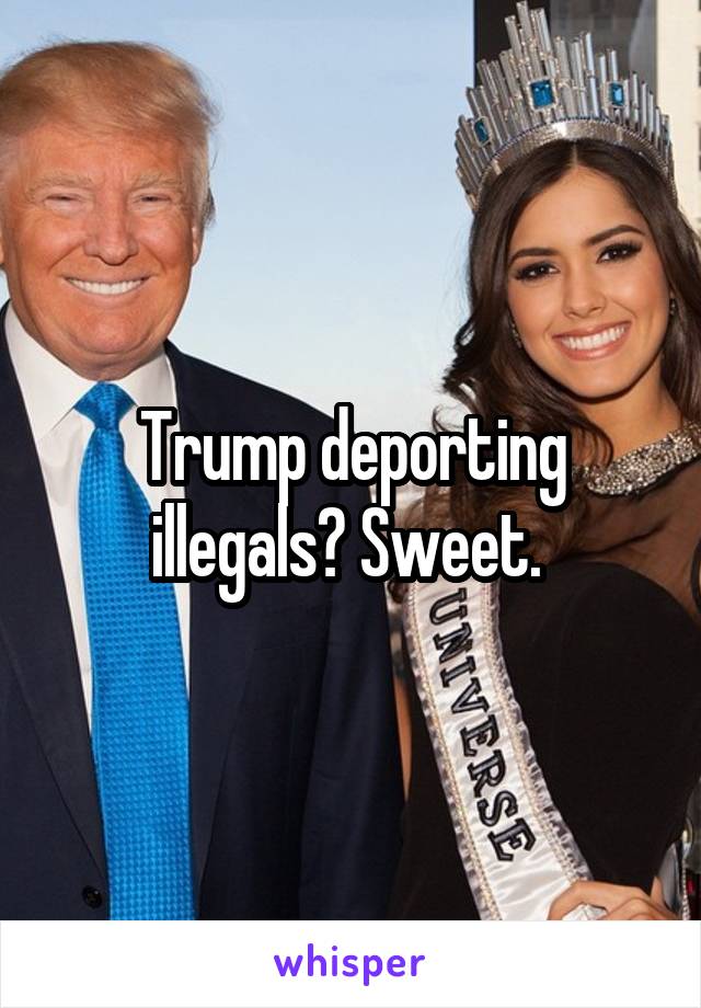Trump deporting illegals? Sweet. 