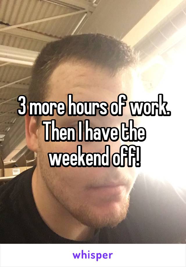 3 more hours of work. Then I have the weekend off!