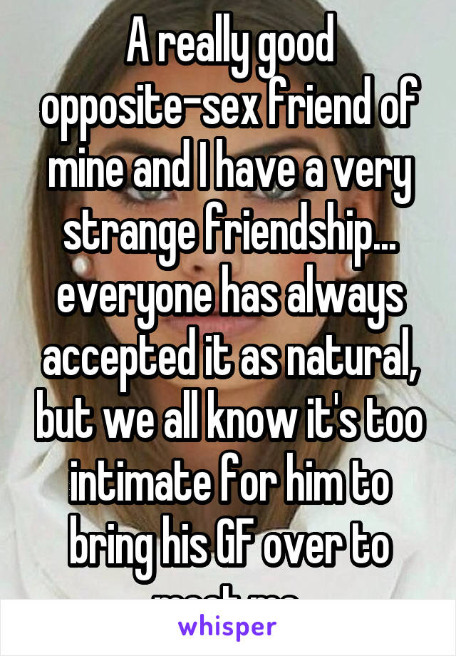 A really good opposite-sex friend of mine and I have a very strange friendship... everyone has always accepted it as natural, but we all know it's too intimate for him to bring his GF over to meet me.