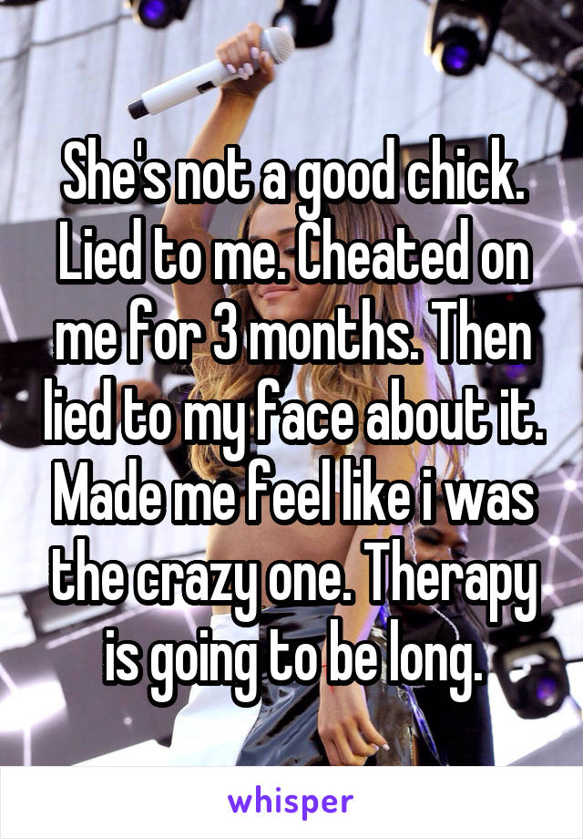 She's not a good chick. Lied to me. Cheated on me for 3 months. Then lied to my face about it. Made me feel like i was the crazy one. Therapy is going to be long.
