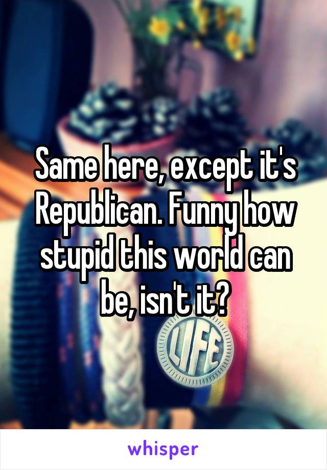 Same here, except it's Republican. Funny how stupid this world can be, isn't it?