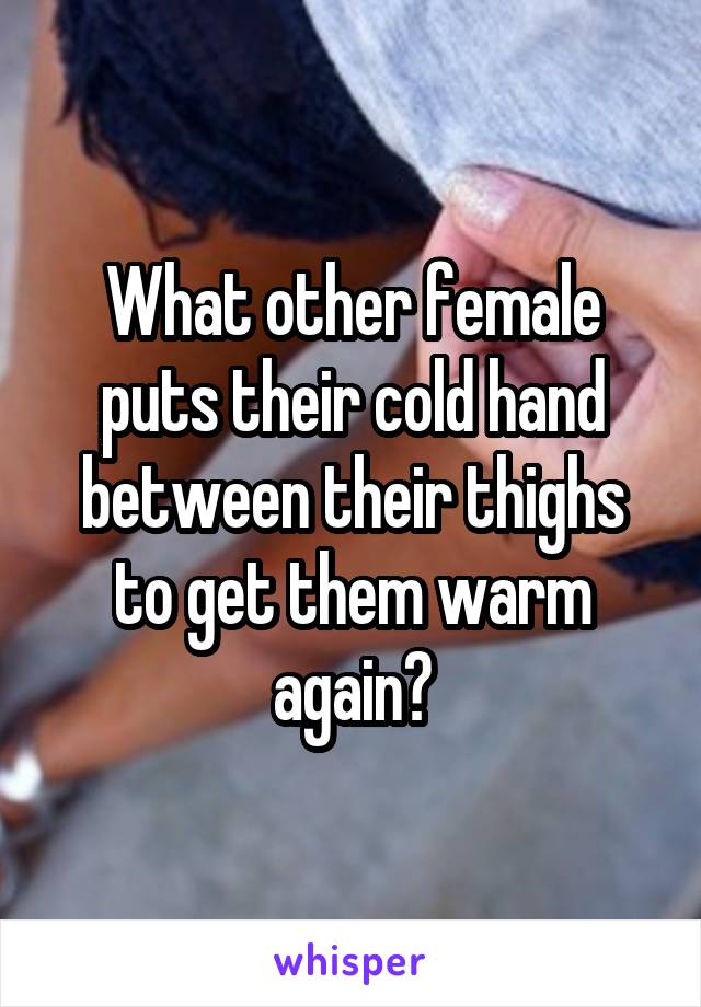 What other female puts their cold hand between their thighs to get them warm again?