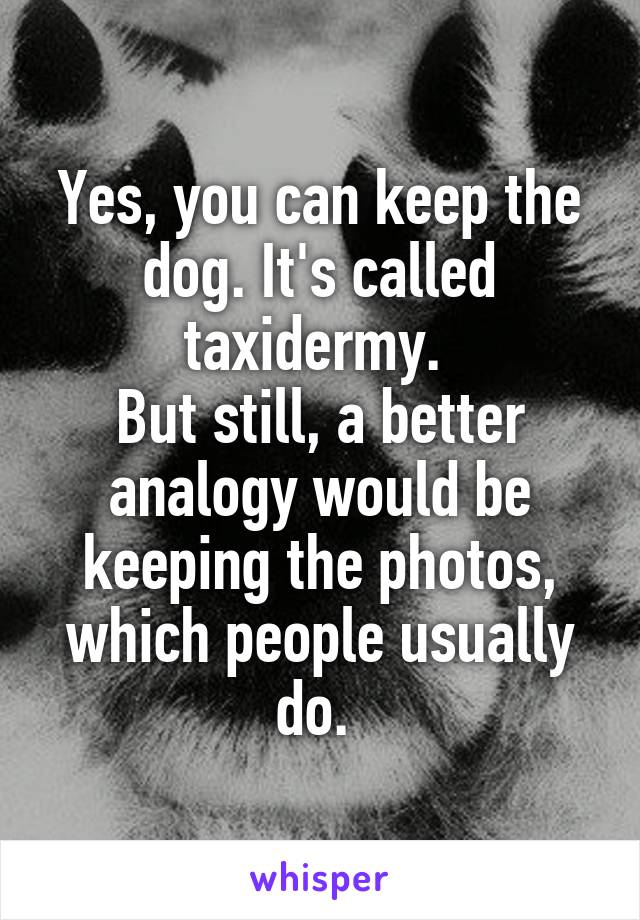 Yes, you can keep the dog. It's called taxidermy. 
But still, a better analogy would be keeping the photos, which people usually do. 