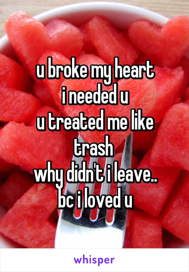 u broke my heart
i needed u
u treated me like trash 
why didn't i leave..
bc i loved u