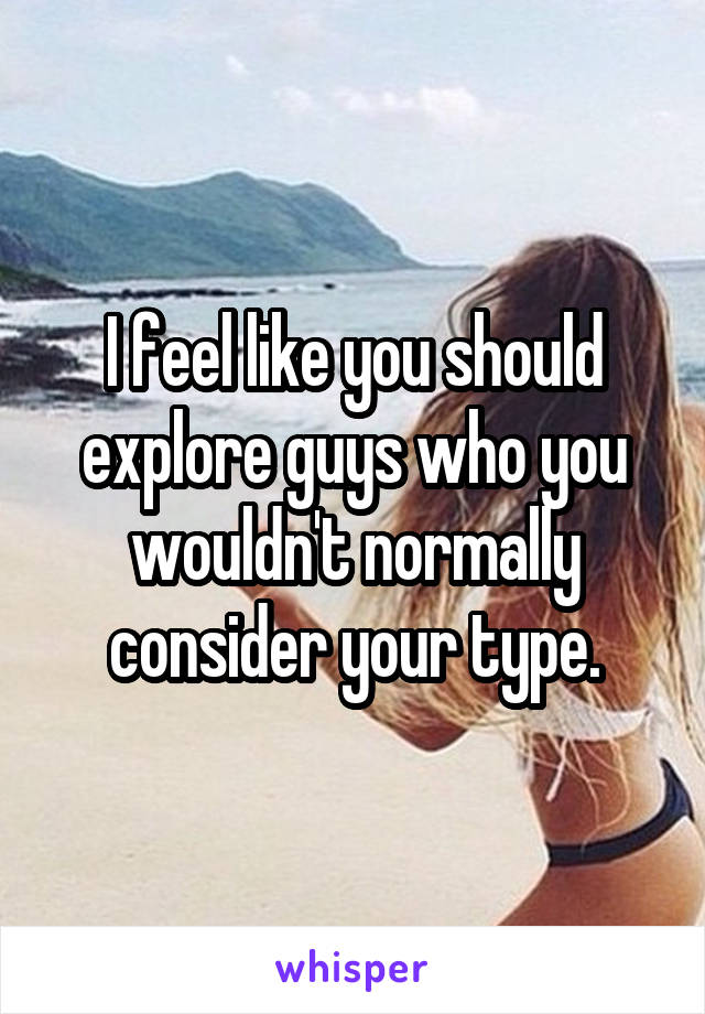 I feel like you should explore guys who you wouldn't normally consider your type.