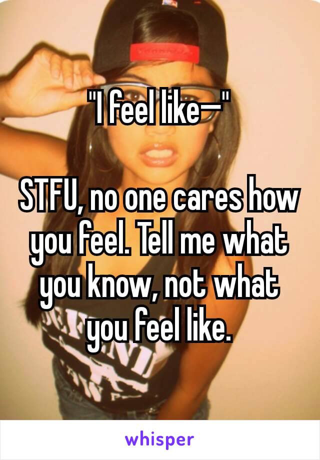 "I feel like—"

STFU, no one cares how you feel. Tell me what you know, not what you feel like.