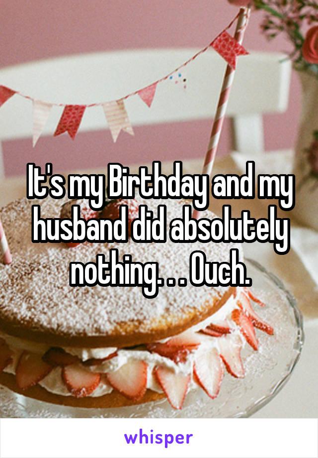 It's my Birthday and my husband did absolutely nothing. . . Ouch.