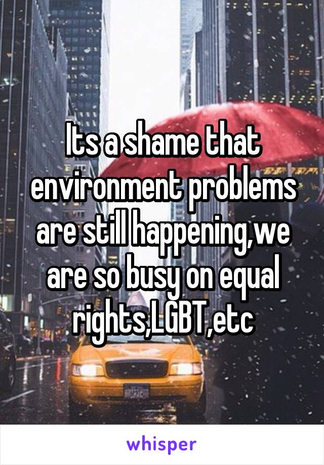 Its a shame that environment problems are still happening,we are so busy on equal rights,LGBT,etc