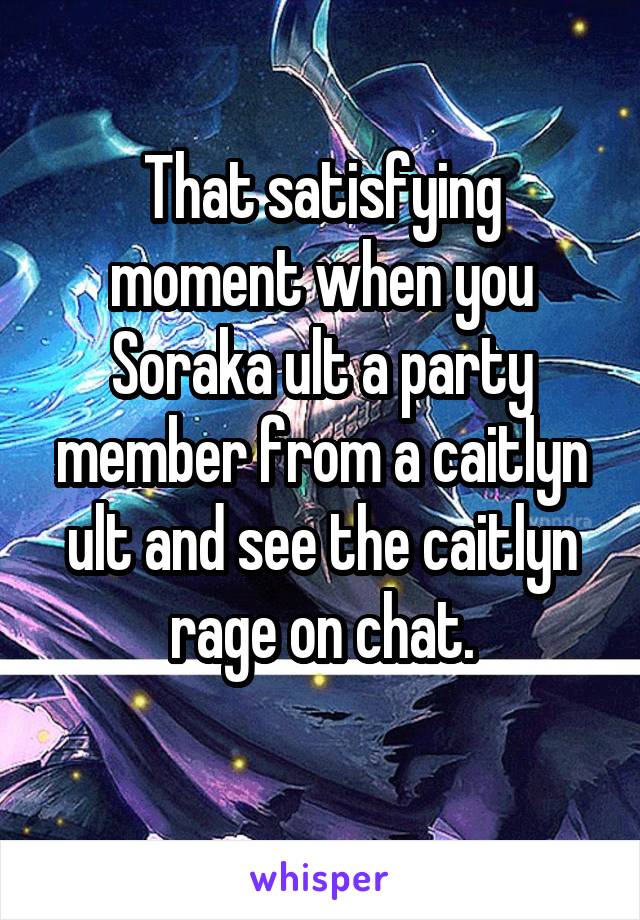 That satisfying moment when you Soraka ult a party member from a caitlyn ult and see the caitlyn rage on chat.

