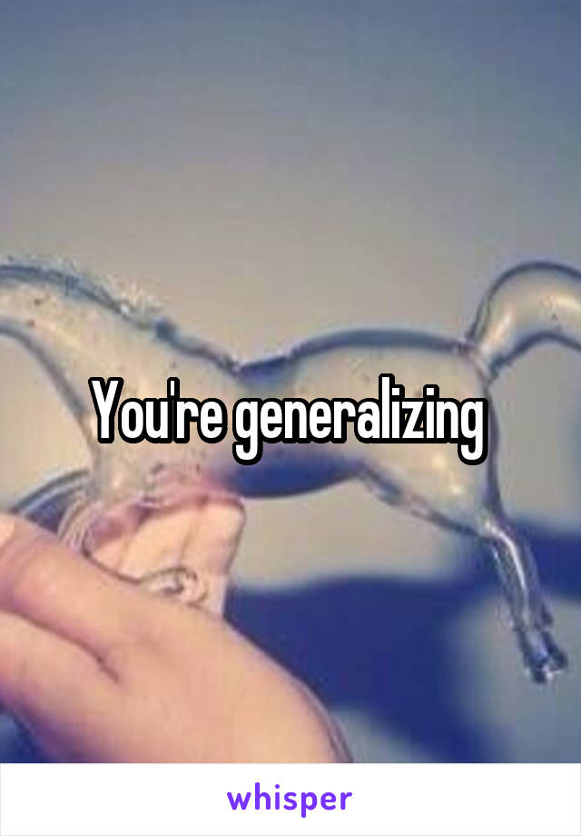 You're generalizing 