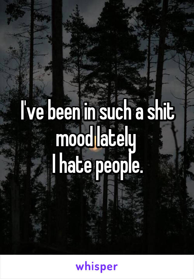 I've been in such a shit mood lately 
I hate people.