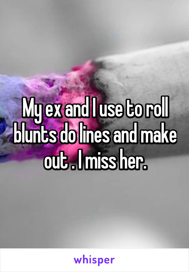 My ex and I use to roll blunts do lines and make out . I miss her.