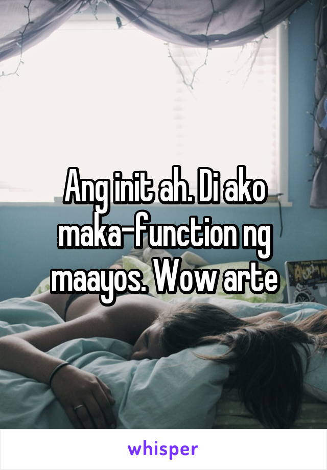 Ang init ah. Di ako maka-function ng maayos. Wow arte