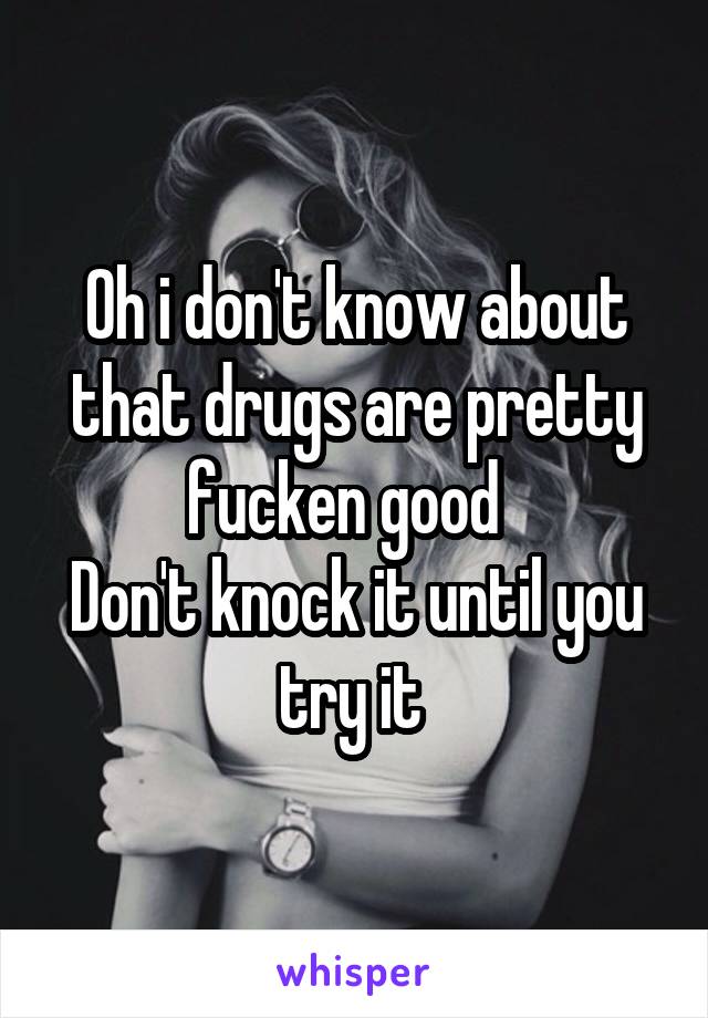 Oh i don't know about that drugs are pretty fucken good  
Don't knock it until you try it 