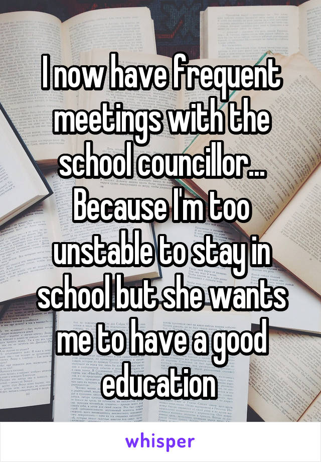 I now have frequent meetings with the school councillor... Because I'm too unstable to stay in school but she wants me to have a good education 