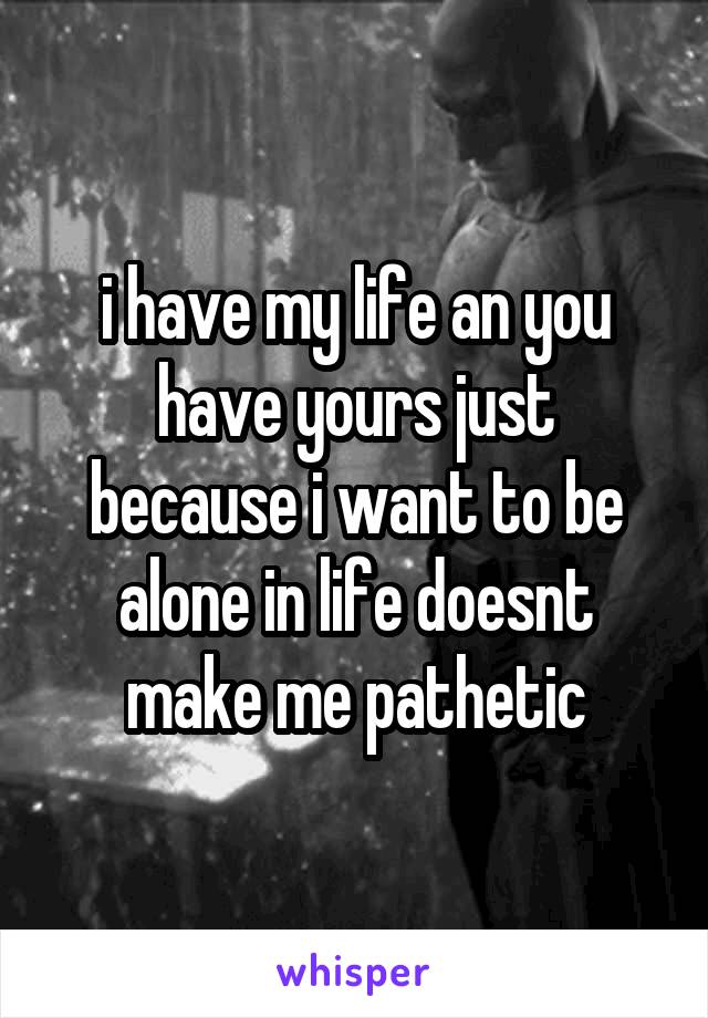 i have my life an you have yours just because i want to be alone in life doesnt make me pathetic