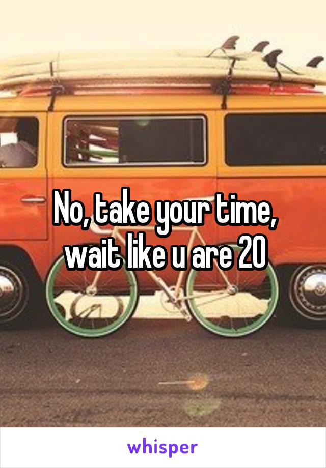No, take your time, wait like u are 20