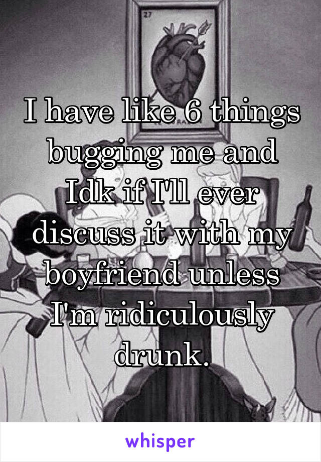 I have like 6 things bugging me and Idk if I'll ever discuss it with my boyfriend unless I'm ridiculously drunk.