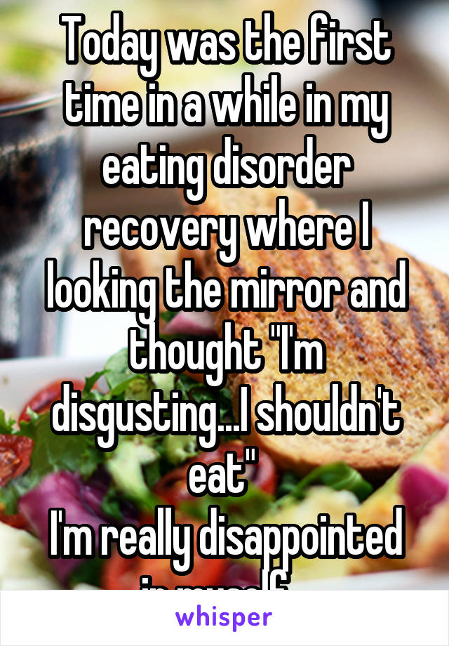 Today was the first time in a while in my eating disorder recovery where I looking the mirror and thought "I'm disgusting...I shouldn't eat" 
I'm really disappointed in myself...