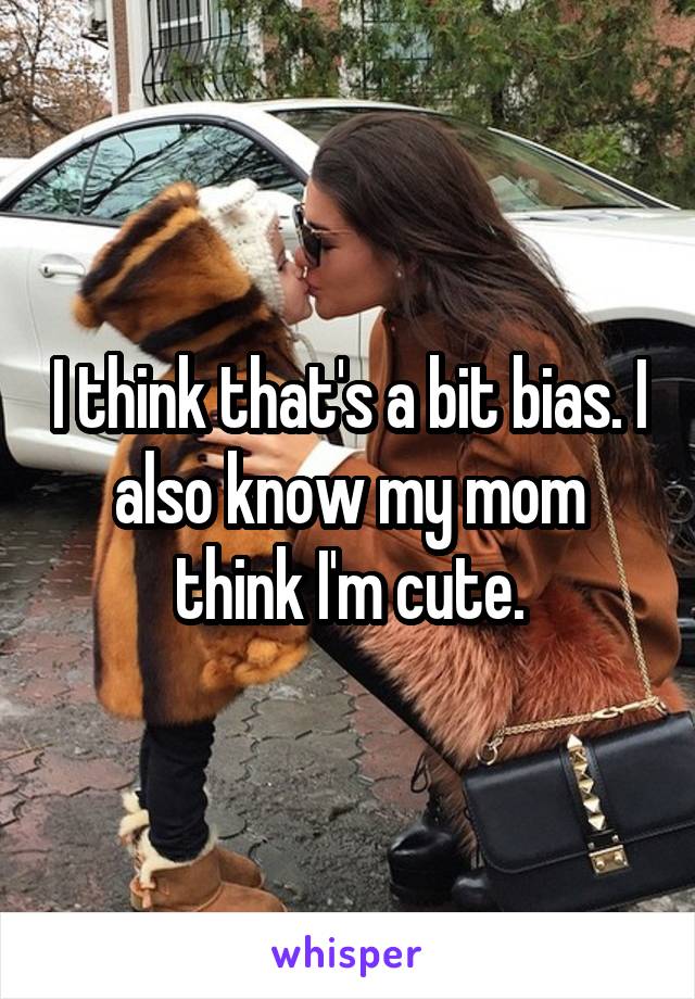 I think that's a bit bias. I also know my mom think I'm cute.