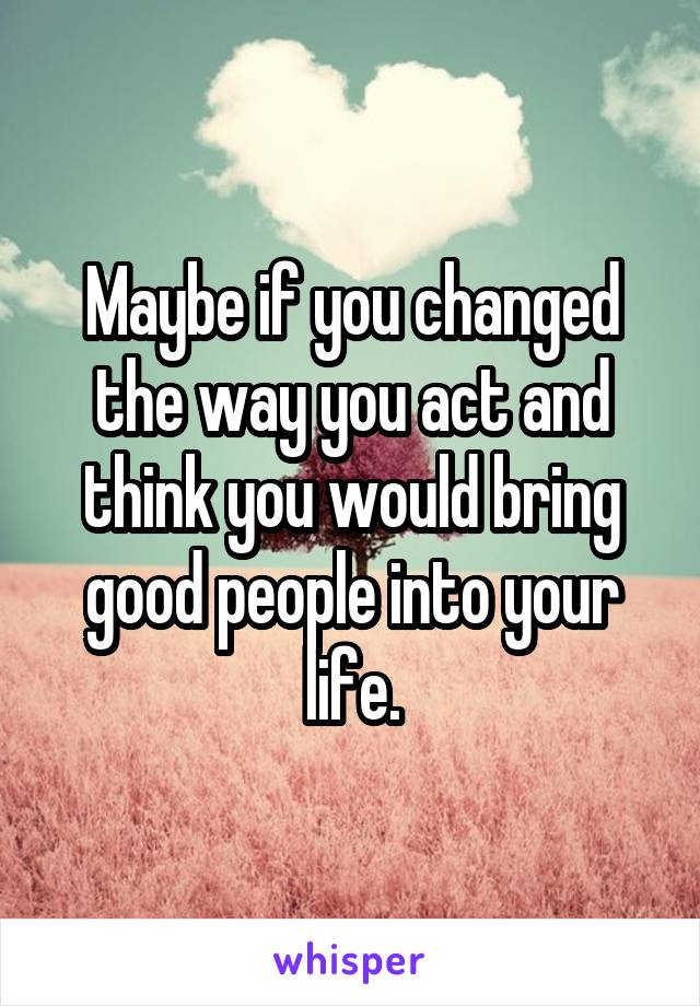 Maybe if you changed the way you act and think you would bring good people into your life.