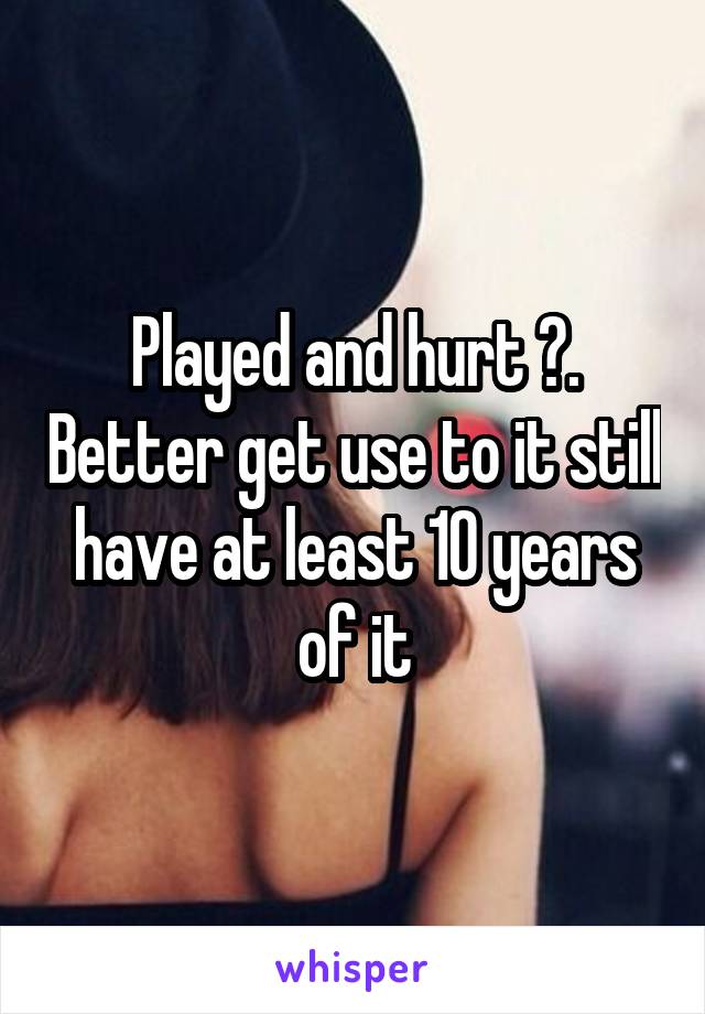 Played and hurt ?. Better get use to it still have at least 10 years of it