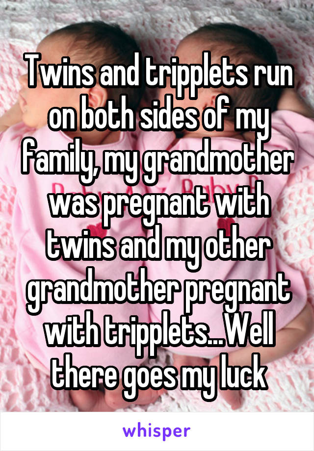 Twins and tripplets run on both sides of my family, my grandmother was pregnant with twins and my other grandmother pregnant with tripplets...Well there goes my luck