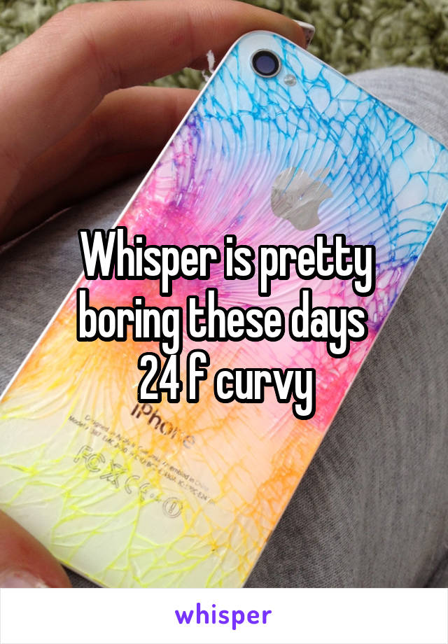 Whisper is pretty boring these days 
24 f curvy