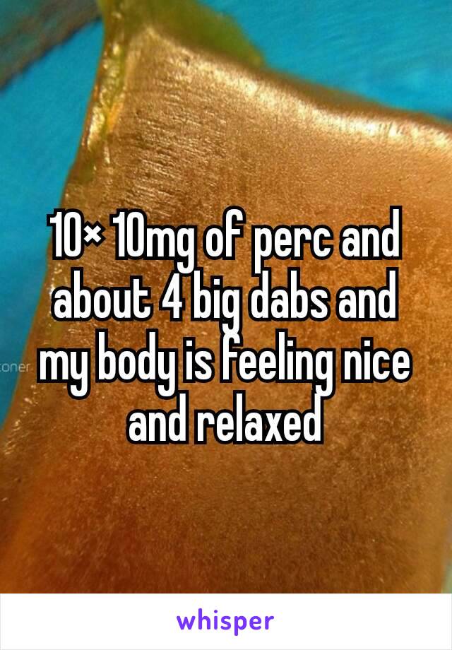 10× 10mg of perc and about 4 big dabs and my body is feeling nice and relaxed