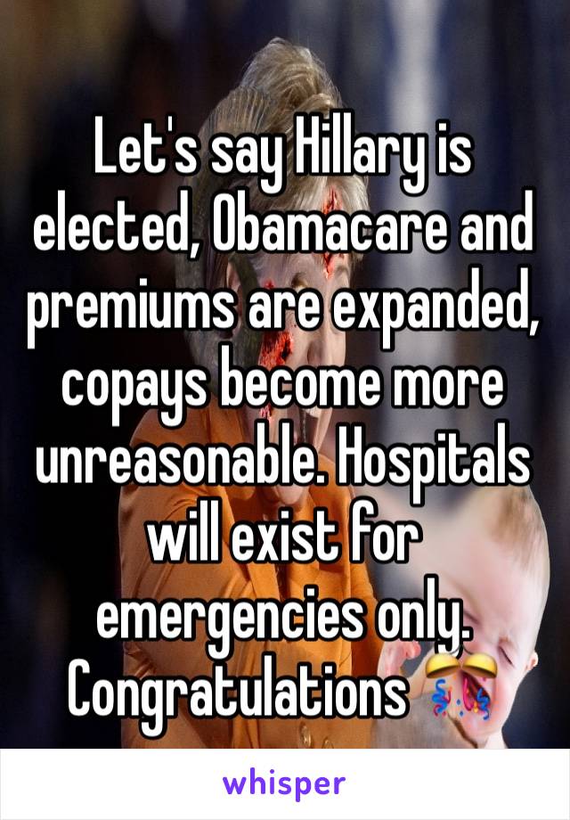 Let's say Hillary is elected, Obamacare and premiums are expanded, copays become more unreasonable. Hospitals will exist for emergencies only. Congratulations 🎊 