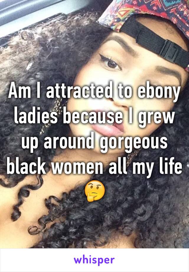 Am I attracted to ebony ladies because I grew up around gorgeous black women all my life 🤔