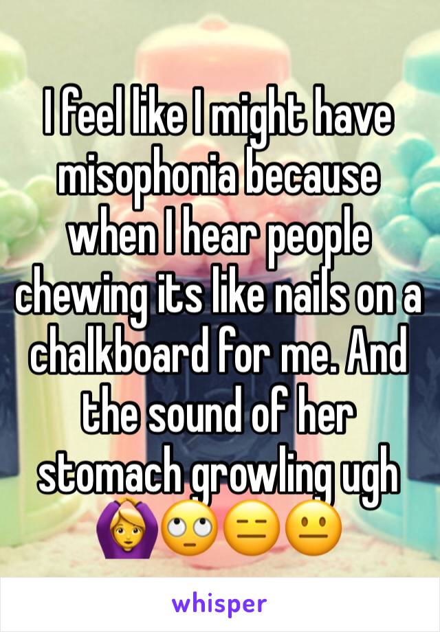I feel like I might have misophonia because when I hear people chewing its like nails on a chalkboard for me. And the sound of her stomach growling ugh 🙆🙄😑😐