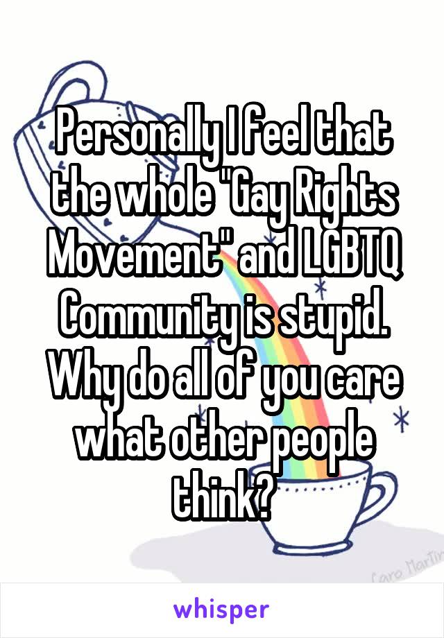 Personally I feel that the whole "Gay Rights Movement" and LGBTQ Community is stupid. Why do all of you care what other people think?