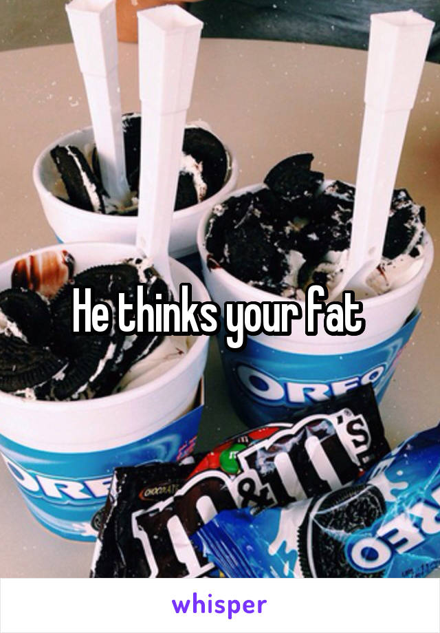 He thinks your fat 