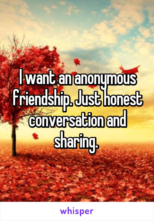 I want an anonymous friendship. Just honest conversation and sharing. 