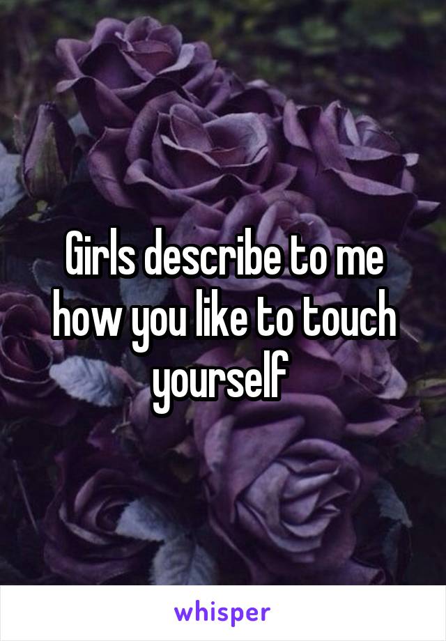 Girls describe to me how you like to touch yourself 