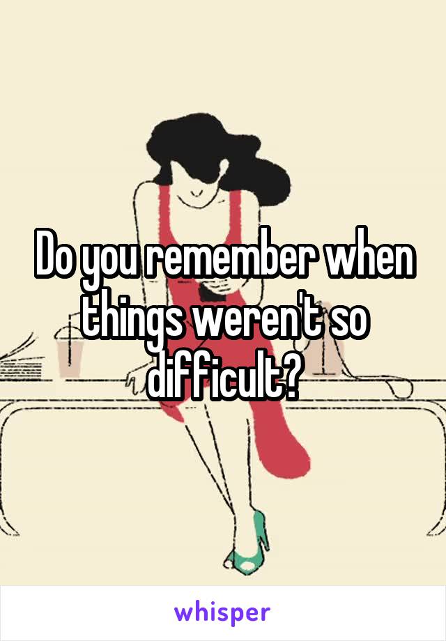 Do you remember when things weren't so difficult?