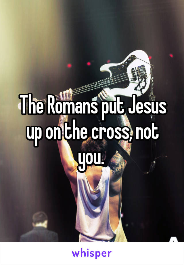 The Romans put Jesus up on the cross, not you. 