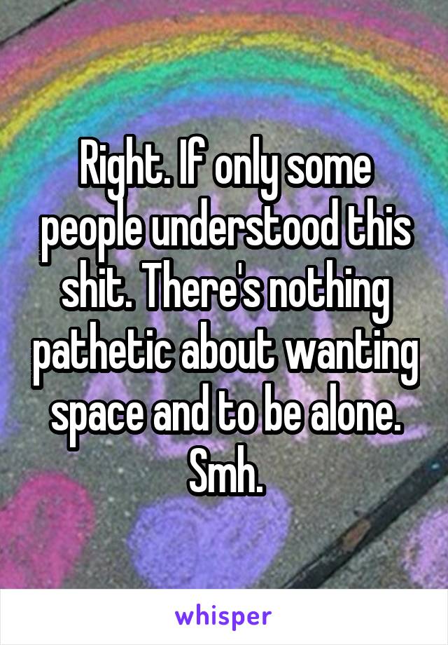 Right. If only some people understood this shit. There's nothing pathetic about wanting space and to be alone. Smh.