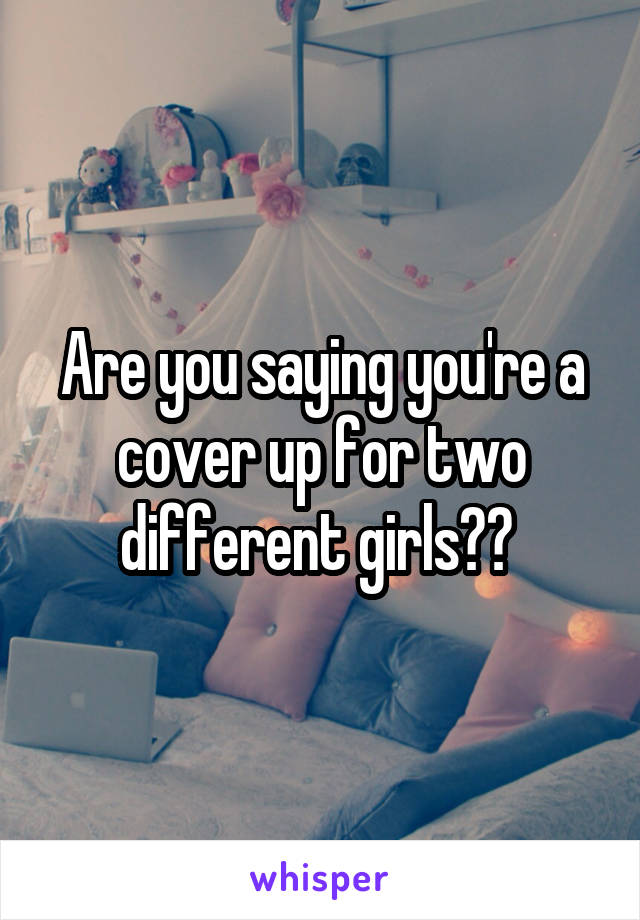 Are you saying you're a cover up for two different girls?? 